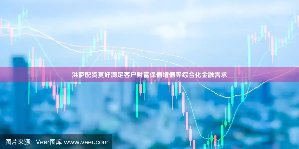 洪萨配资更好满足客户财富保值增值等综合化金融需求