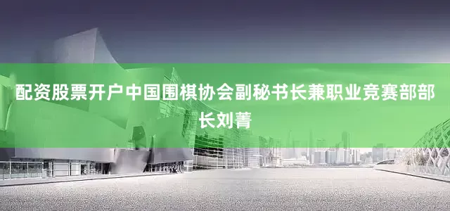 配资股票开户中国围棋协会副秘书长兼职业竞赛部部长刘菁