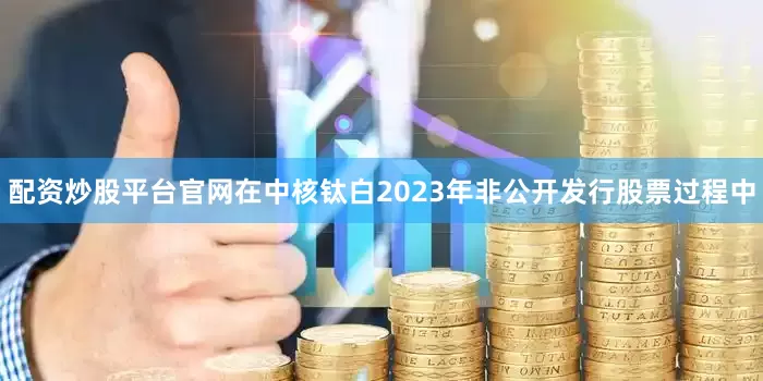 配资炒股平台官网在中核钛白2023年非公开发行股票过程中