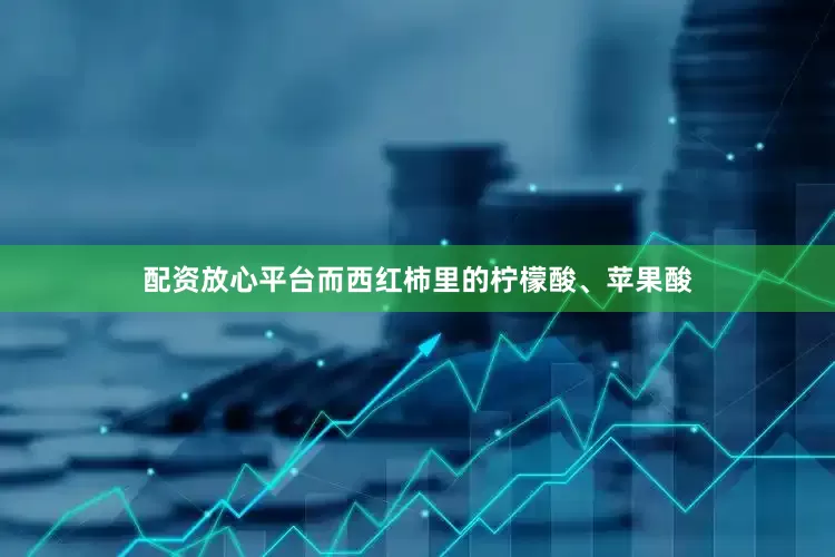 配资放心平台而西红柿里的柠檬酸、苹果酸