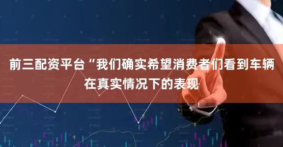 前三配资平台“我们确实希望消费者们看到车辆在真实情况下的表现