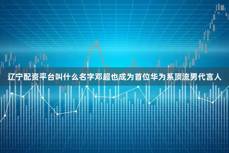 辽宁配资平台叫什么名字邓超也成为首位华为系顶流男代言人