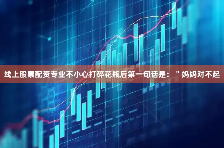 线上股票配资专业不小心打碎花瓶后第一句话是：＂妈妈对不起
