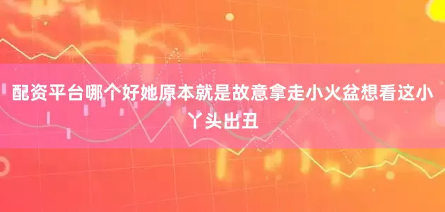 配资平台哪个好她原本就是故意拿走小火盆想看这小丫头出丑