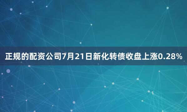正规的配资公司7月21日新化转债收盘上涨0.28%