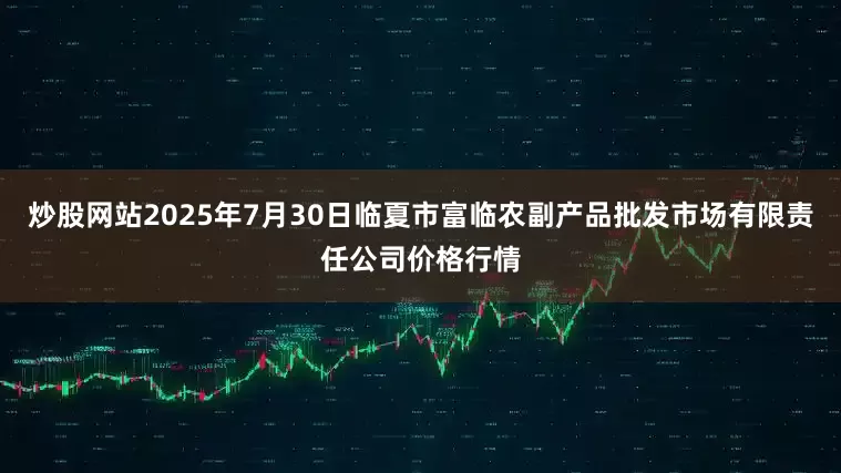 炒股网站2025年7月30日临夏市富临农副产品批发市场有限责任公司价格行情