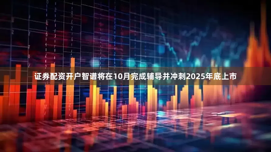 证券配资开户智谱将在10月完成辅导并冲刺2025年底上市