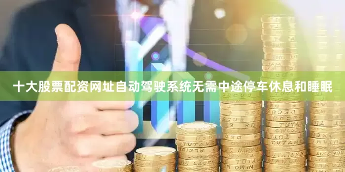十大股票配资网址自动驾驶系统无需中途停车休息和睡眠