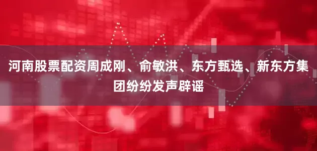 河南股票配资周成刚、俞敏洪、东方甄选、新东方集团纷纷发声辟谣