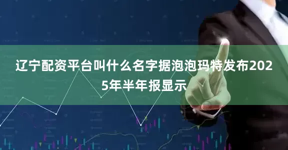 辽宁配资平台叫什么名字　　据泡泡玛特发布2025年半年报显示