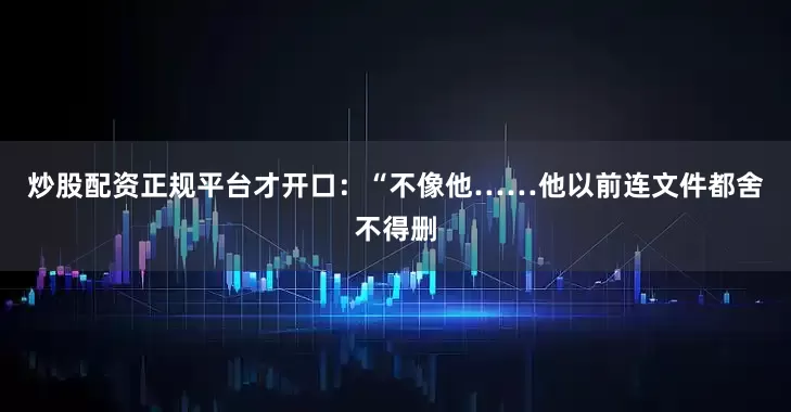 炒股配资正规平台才开口：“不像他……他以前连文件都舍不得删