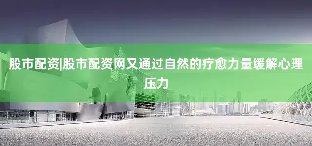 股市配资|股市配资网又通过自然的疗愈力量缓解心理压力