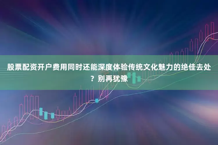 股票配资开户费用同时还能深度体验传统文化魅力的绝佳去处？别再犹豫