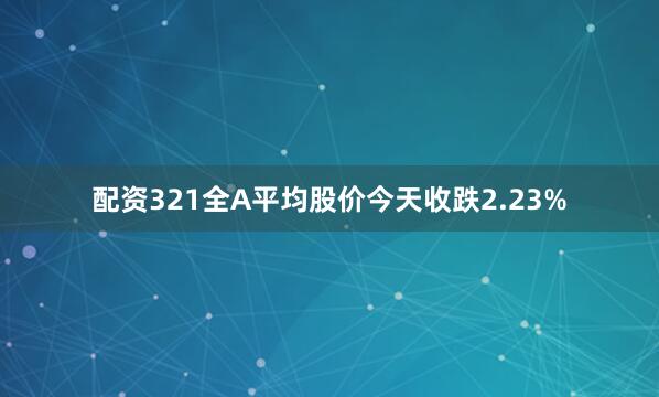配资321全A平均股价今天收跌2.23%