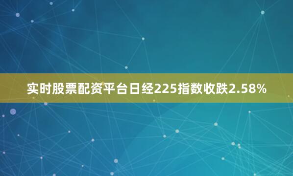 实时股票配资平台日经225指数收跌2.58%