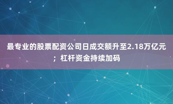 最专业的股票配资公司日成交额升至2.18万亿元；杠杆资金持续加码