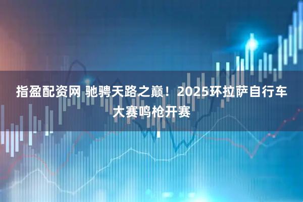 指盈配资网 驰骋天路之巅！2025环拉萨自行车大赛鸣枪开赛