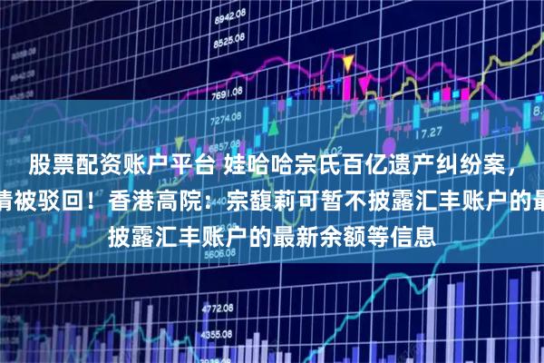 股票配资账户平台 娃哈哈宗氏百亿遗产纠纷案，宗馥莉上诉申请被驳回！香港高院：宗馥莉可暂不披露汇丰账户的最新余额等信息