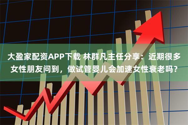 大盈家配资APP下载 林群凡主任分享：近期很多女性朋友问到，做试管婴儿会加速女性衰老吗？