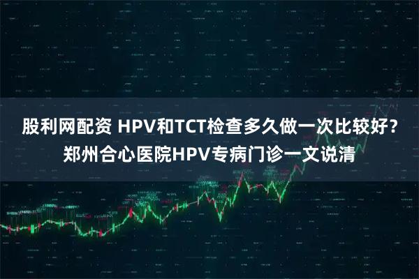 股利网配资 HPV和TCT检查多久做一次比较好？郑州合心医院HPV专病门诊一文说清