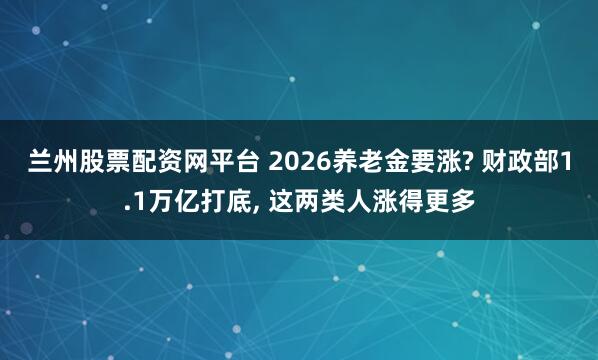 兰州股票配资网平台 2026养老金要涨? 财政部1.1万亿打底, 这两类人涨得更多