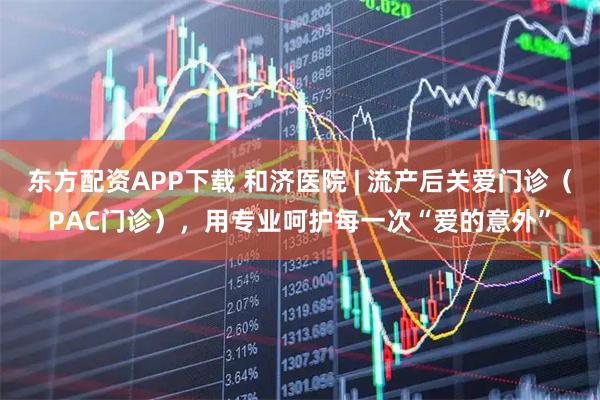 东方配资APP下载 和济医院 | 流产后关爱门诊（PAC门诊），用专业呵护每一次“爱的意外”