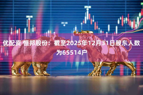 优配资 恒邦股份：截至2025年12月31日股东人数为65514户