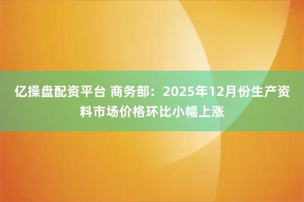 亿操盘配资平台 商务部：2025年12月份生产资料市场价格环比小幅上涨