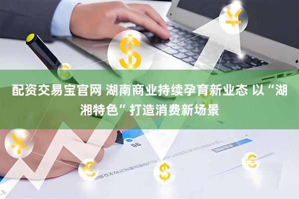 配资交易宝官网 湖南商业持续孕育新业态 以“湖湘特色”打造消费新场景