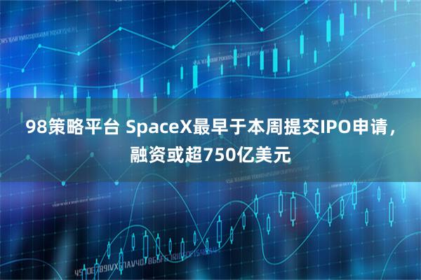98策略平台 SpaceX最早于本周提交IPO申请，融资或超750亿美元