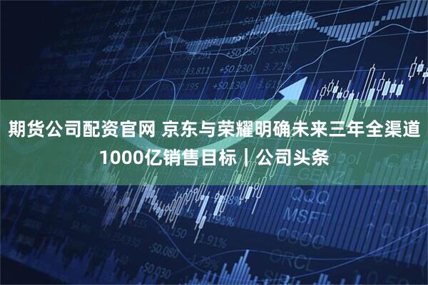 期货公司配资官网 京东与荣耀明确未来三年全渠道1000亿销售目标｜公司头条