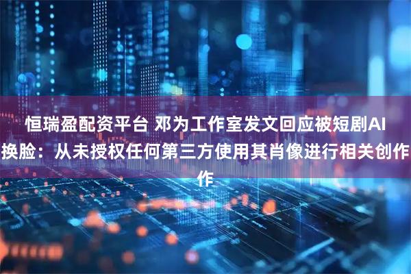恒瑞盈配资平台 邓为工作室发文回应被短剧AI换脸：从未授权任何第三方使用其肖像进行相关创作