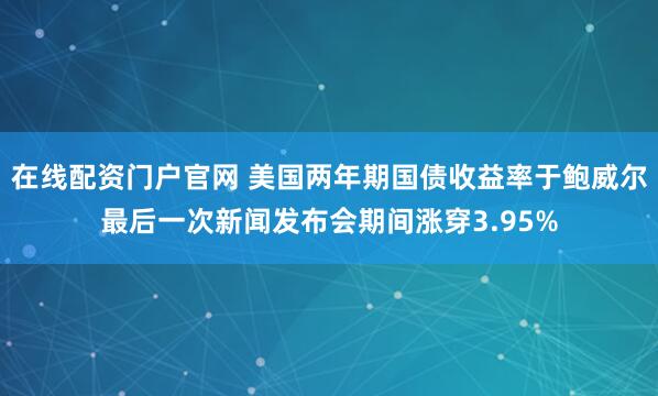在线配资门户官网 美国两年期国债收益率于鲍威尔最后一次新闻发布会期间涨穿3.95%